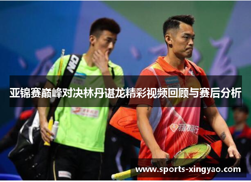 亚锦赛巅峰对决林丹谌龙精彩视频回顾与赛后分析