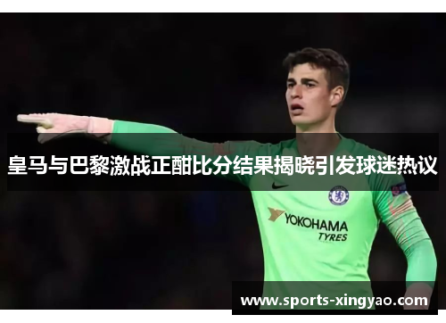 皇马与巴黎激战正酣比分结果揭晓引发球迷热议