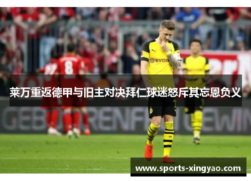 莱万重返德甲与旧主对决拜仁球迷怒斥其忘恩负义
